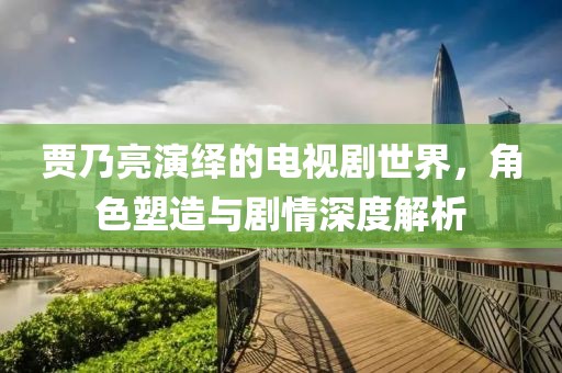 贾乃亮演绎的电视剧世界，角色塑造与剧情深度解析