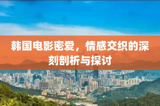 韩国电影密爱，情感交织的深刻剖析与探讨