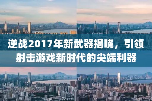 逆战2017年新武器揭晓，引领射击游戏新时代的尖端利器