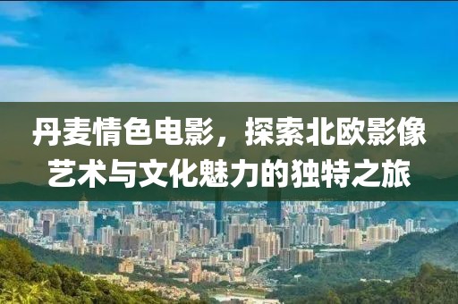 丹麦情色电影，探索北欧影像艺术与文化魅力的独特之旅