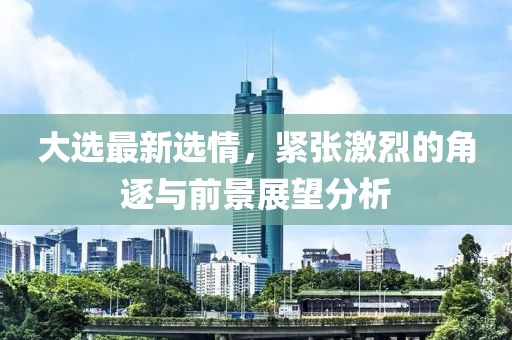 大选最新选情，紧张激烈的角逐与前景展望分析