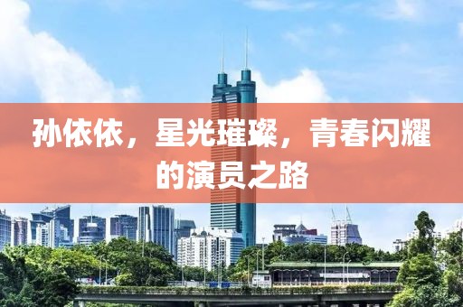 孙依依，星光璀璨，青春闪耀的演员之路