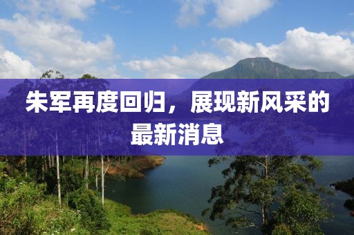 朱军再度回归，展现新风采的最新消息