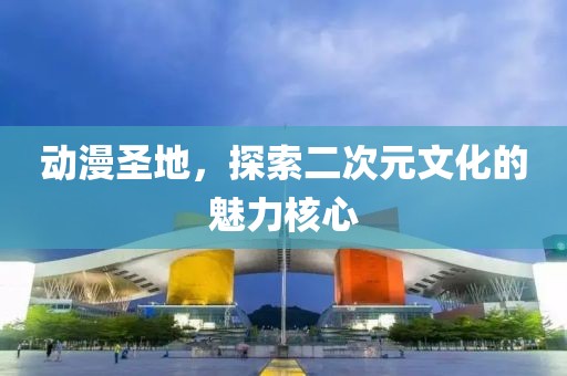 动漫圣地，探索二次元文化的魅力核心