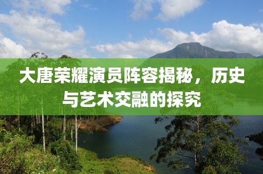 大唐荣耀演员阵容揭秘，历史与艺术交融的探究