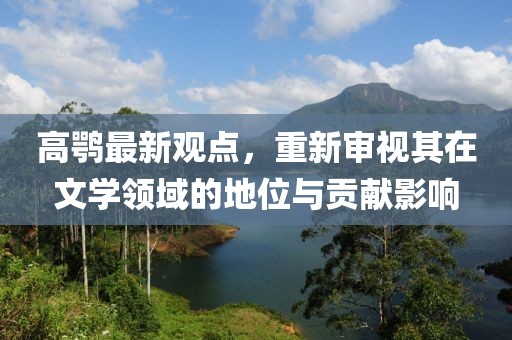 高鹗最新观点，重新审视其在文学领域的地位与贡献影响
