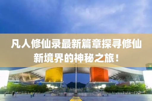 凡人修仙录最新篇章探寻修仙新境界的神秘之旅！