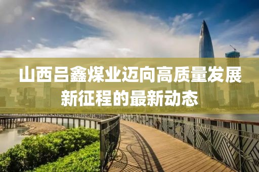 山西吕鑫煤业迈向高质量发展新征程的最新动态