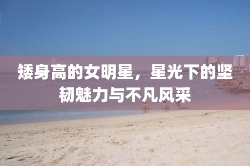 矮身高的女明星，星光下的坚韧魅力与不凡风采