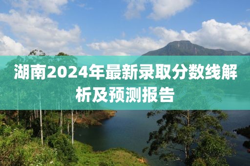 湖南2024年最新录取分数线解析及预测报告