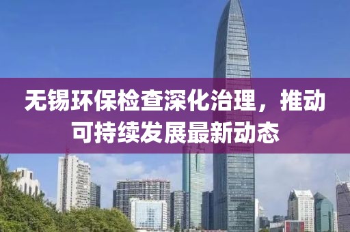 无锡环保检查深化治理，推动可持续发展最新动态