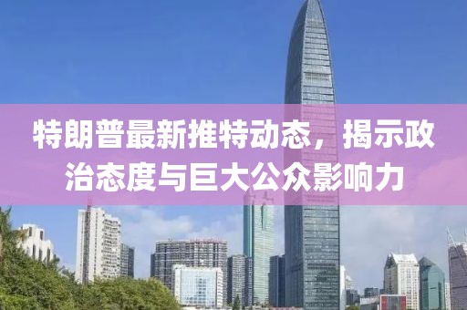 特朗普最新推特动态，揭示政治态度与巨大公众影响力