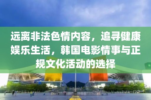 远离非法色情内容，追寻健康娱乐生活，韩国电影情事与正规文化活动的选择