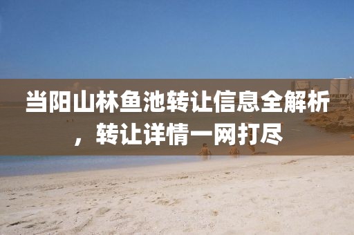 当阳山林鱼池转让信息全解析，转让详情一网打尽