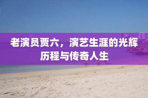 老演员贾六，演艺生涯的光辉历程与传奇人生