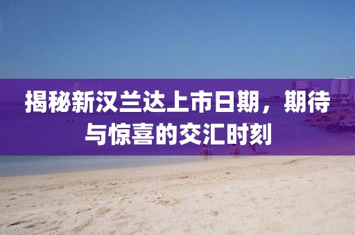 揭秘新汉兰达上市日期，期待与惊喜的交汇时刻