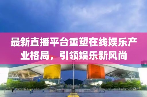 最新直播平台重塑在线娱乐产业格局，引领娱乐新风尚