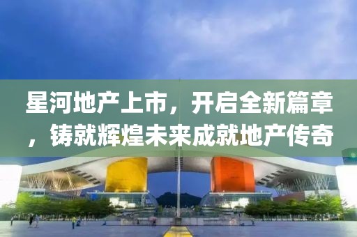 星河地产上市，开启全新篇章，铸就辉煌未来成就地产传奇