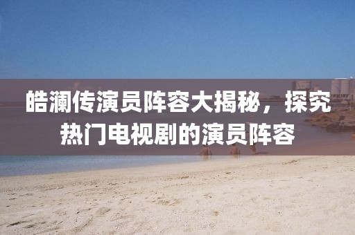 皓澜传演员阵容大揭秘，探究热门电视剧的演员阵容