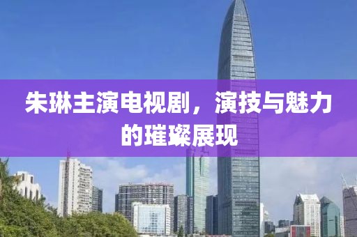 朱琳主演电视剧，演技与魅力的璀璨展现