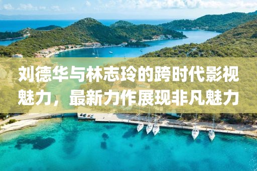刘德华与林志玲的跨时代影视魅力，最新力作展现非凡魅力