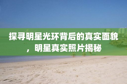 探寻明星光环背后的真实面貌，明星真实照片揭秘