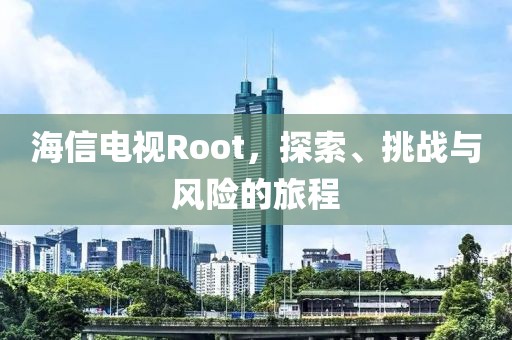 海信电视Root，探索、挑战与风险的旅程