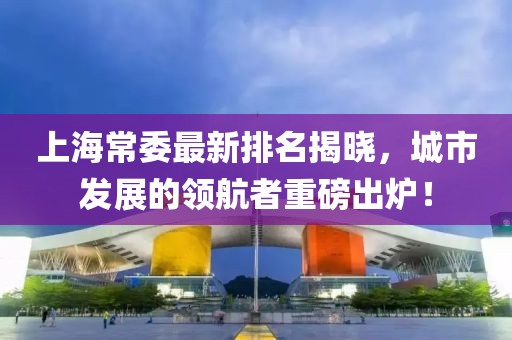 上海常委最新排名揭晓，城市发展的领航者重磅出炉！