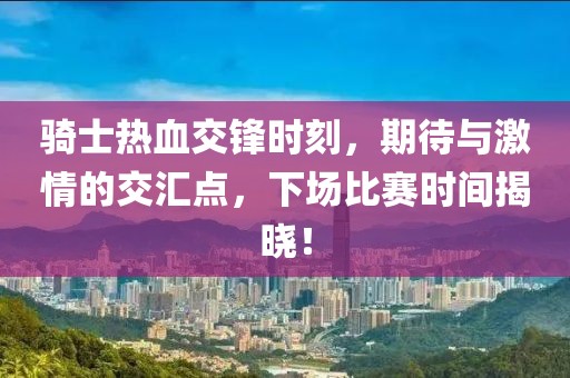 骑士热血交锋时刻，期待与激情的交汇点，下场比赛时间揭晓！