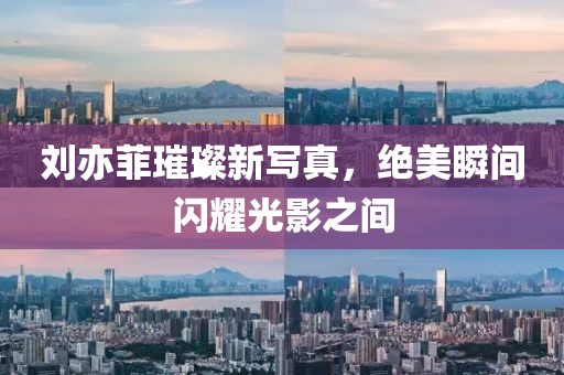 刘亦菲璀璨新写真，绝美瞬间闪耀光影之间