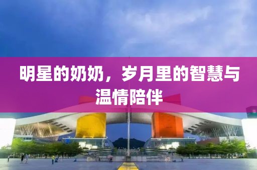 明星的奶奶，岁月里的智慧与温情陪伴
