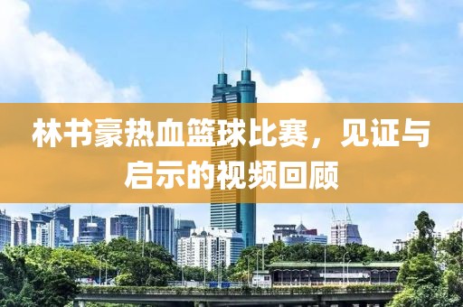 林书豪热血篮球比赛，见证与启示的视频回顾