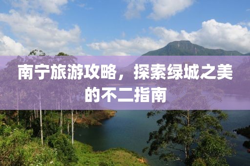 南宁旅游攻略，探索绿城之美的不二指南