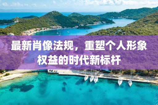 最新肖像法规，重塑个人形象权益的时代新标杆