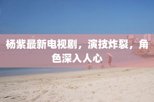 杨紫最新电视剧，演技炸裂，角色深入人心