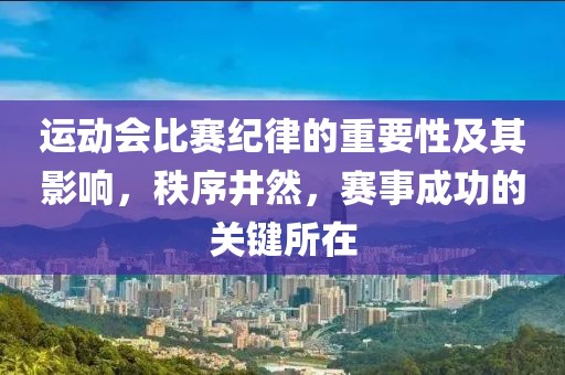 运动会比赛纪律的重要性及其影响，秩序井然，赛事成功的关键所在