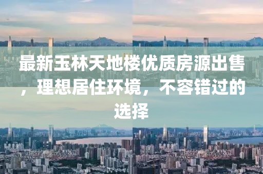 最新玉林天地楼优质房源出售，理想居住环境，不容错过的选择