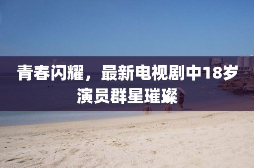 青春闪耀，最新电视剧中18岁演员群星璀璨
