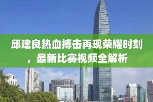 邱建良热血搏击再现荣耀时刻，最新比赛视频全解析
