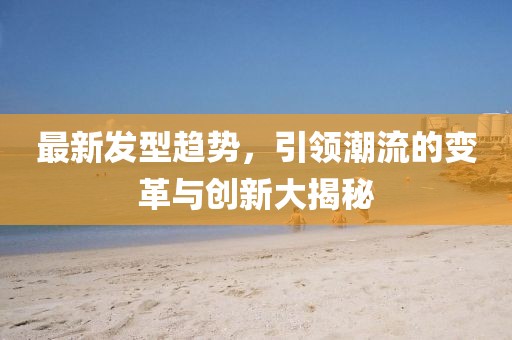 最新发型趋势，引领潮流的变革与创新大揭秘