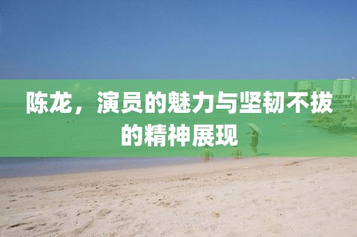 陈龙，演员的魅力与坚韧不拔的精神展现