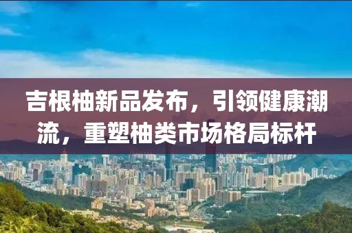 吉根柚新品发布，引领健康潮流，重塑柚类市场格局标杆