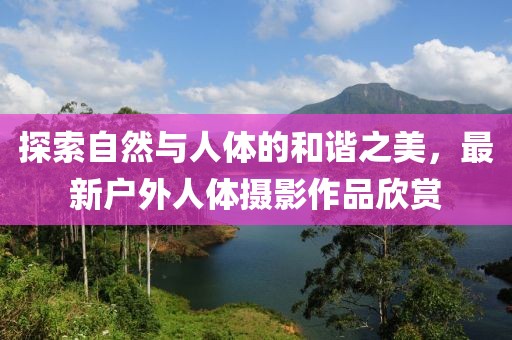 探索自然与人体的和谐之美，最新户外人体摄影作品欣赏