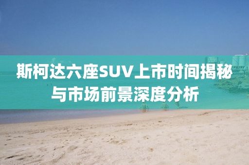 斯柯达六座SUV上市时间揭秘与市场前景深度分析