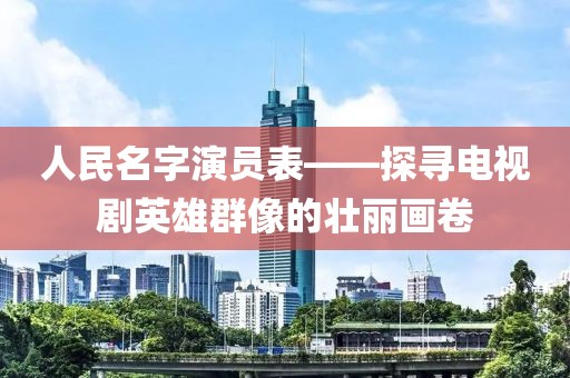 人民名字演员表——探寻电视剧英雄群像的壮丽画卷