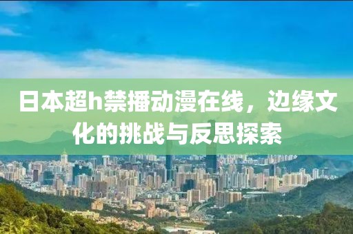 日本超h禁播动漫在线，边缘文化的挑战与反思探索