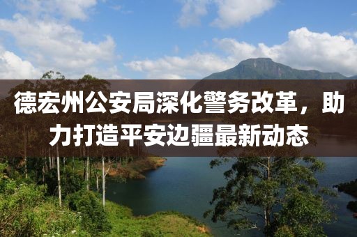 德宏州公安局深化警务改革，助力打造平安边疆最新动态