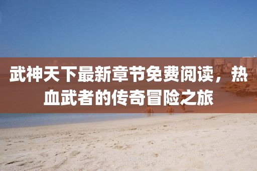 武神天下最新章节免费阅读，热血武者的传奇冒险之旅