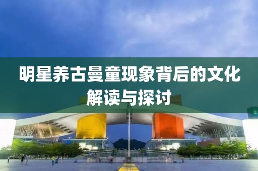 明星养古曼童现象背后的文化解读与探讨