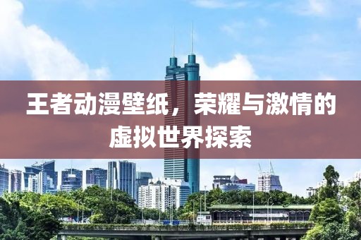 王者动漫壁纸，荣耀与激情的虚拟世界探索
